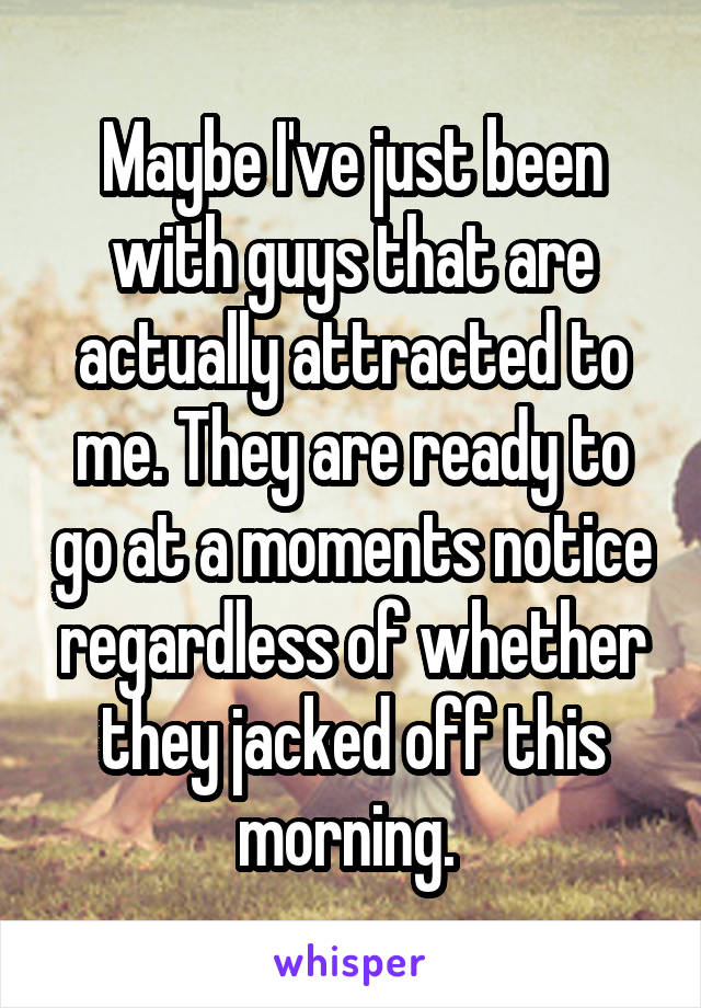 Maybe I've just been with guys that are actually attracted to me. They are ready to go at a moments notice regardless of whether they jacked off this morning. 