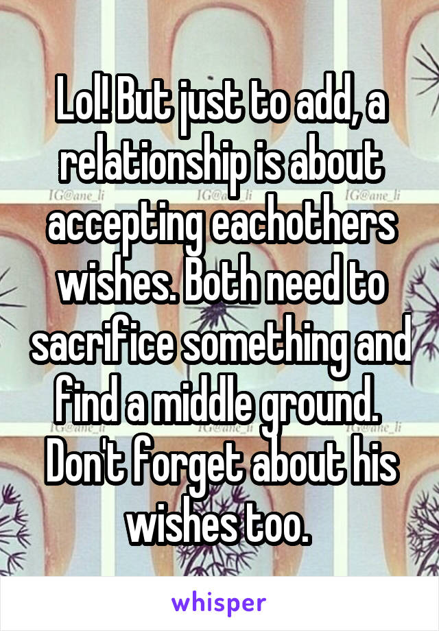 Lol! But just to add, a relationship is about accepting eachothers wishes. Both need to sacrifice something and find a middle ground.  Don't forget about his wishes too. 