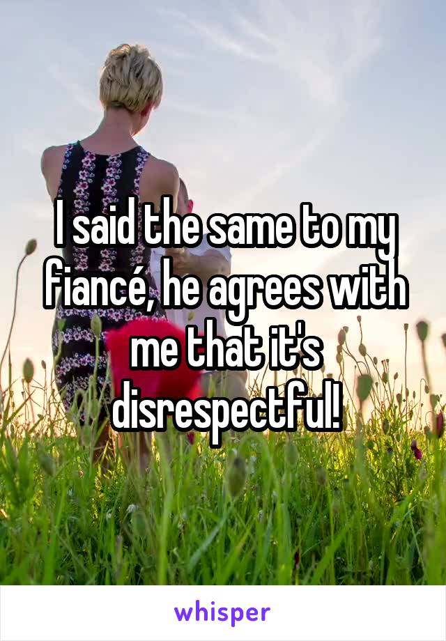 I said the same to my fiancé, he agrees with me that it's disrespectful!