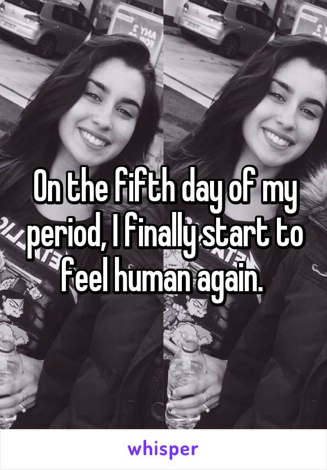 On the fifth day of my period, I finally start to feel human again. 