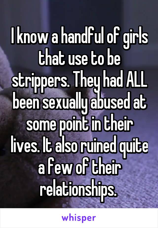 I know a handful of girls that use to be strippers. They had ALL been sexually abused at some point in their lives. It also ruined quite a few of their relationships. 