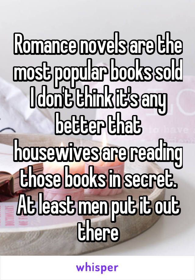 Romance novels are the most popular books sold I don't think it's any better that housewives are reading those books in secret. At least men put it out there