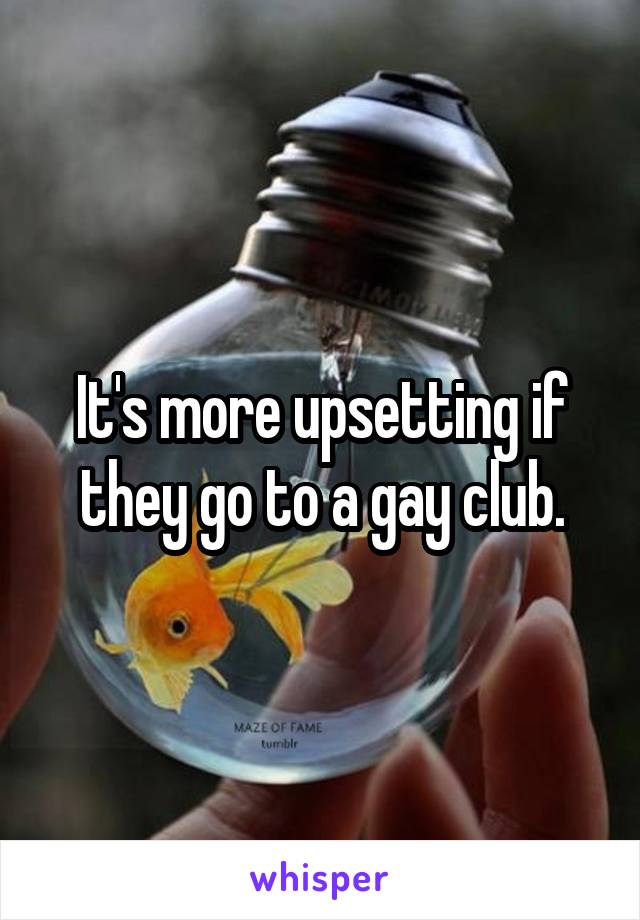 It's more upsetting if they go to a gay club.