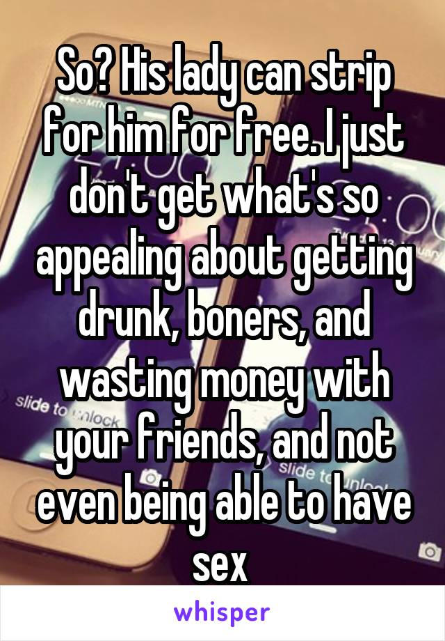 So? His lady can strip for him for free. I just don't get what's so appealing about getting drunk, boners, and wasting money with your friends, and not even being able to have sex 