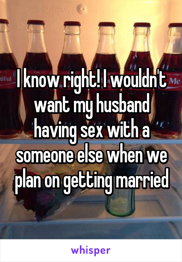 I know right! I wouldn't want my husband having sex with a someone else when we plan on getting married