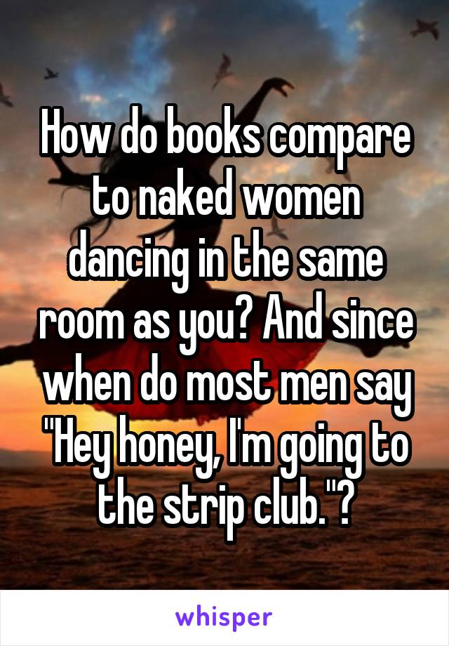 How do books compare to naked women dancing in the same room as you? And since when do most men say "Hey honey, I'm going to the strip club."?