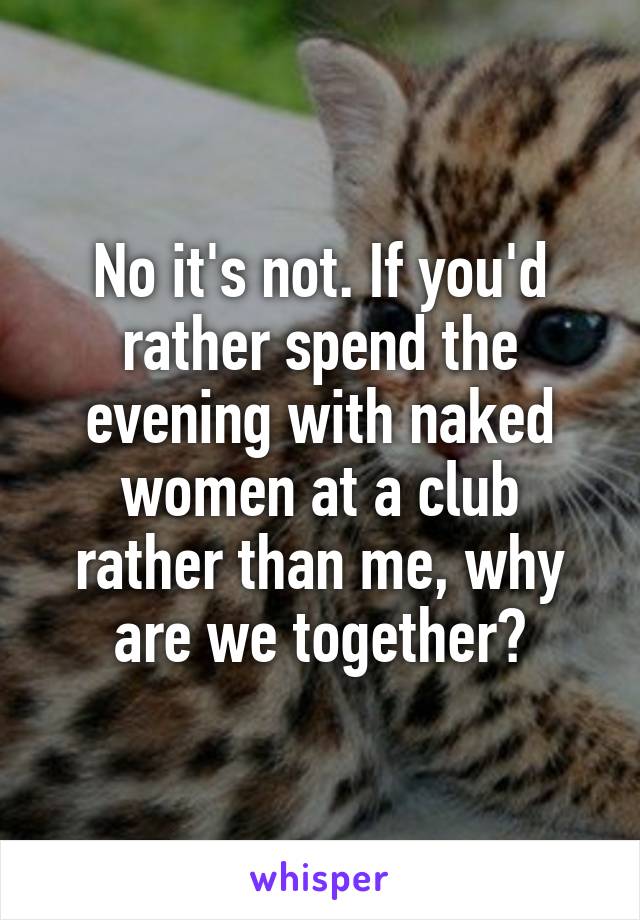 No it's not. If you'd rather spend the evening with naked women at a club rather than me, why are we together?