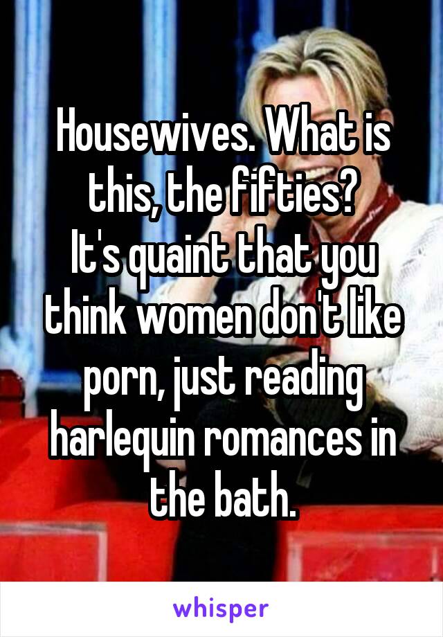 Housewives. What is this, the fifties?
It's quaint that you think women don't like porn, just reading harlequin romances in the bath.