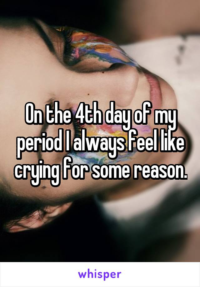 On the 4th day of my period I always feel like crying for some reason.