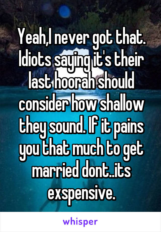 Yeah,I never got that. Idiots saying it's their last hoorah should consider how shallow they sound. If it pains you that much to get married dont..its exspensive.