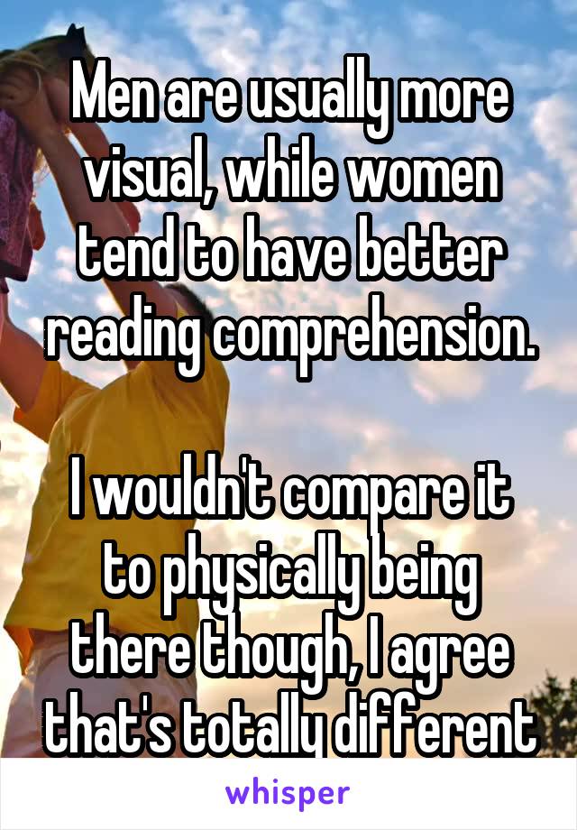 Men are usually more visual, while women tend to have better reading comprehension.

I wouldn't compare it to physically being there though, I agree that's totally different