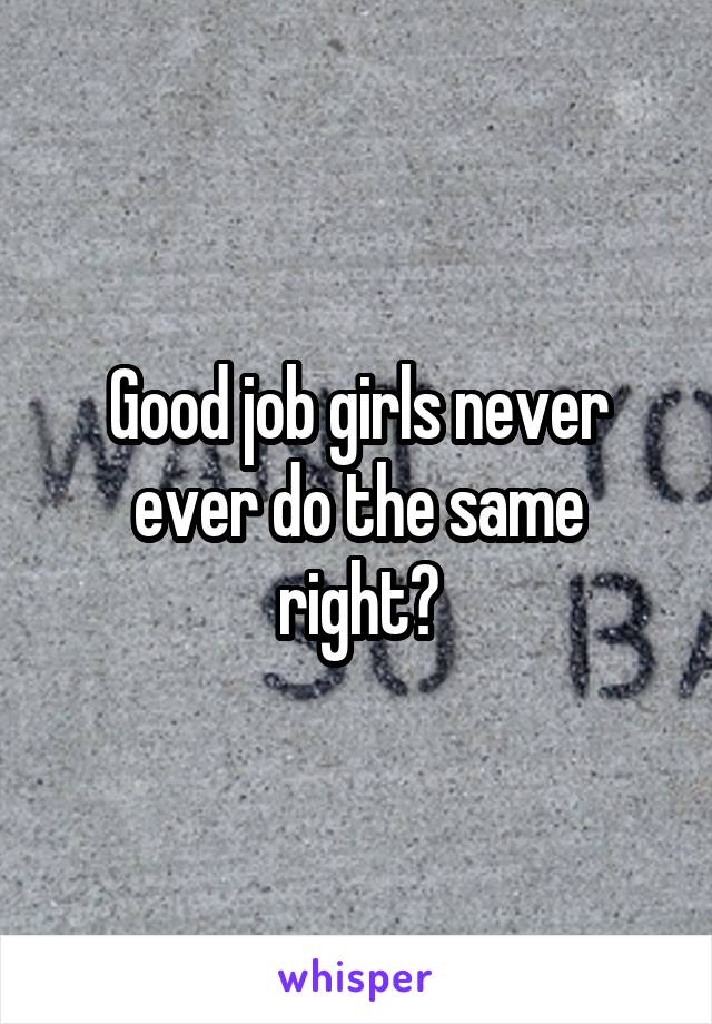 Good job girls never ever do the same right?