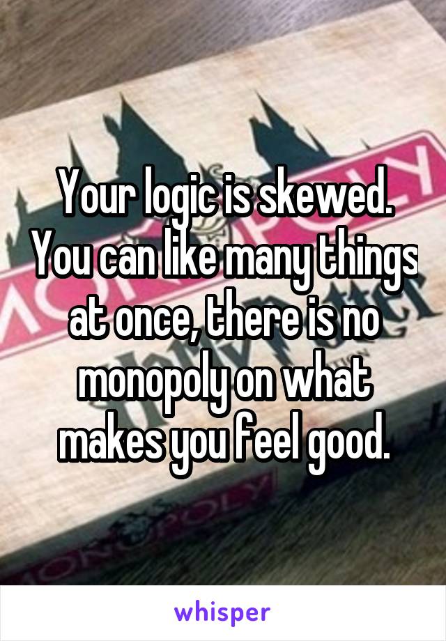 Your logic is skewed. You can like many things at once, there is no monopoly on what makes you feel good.