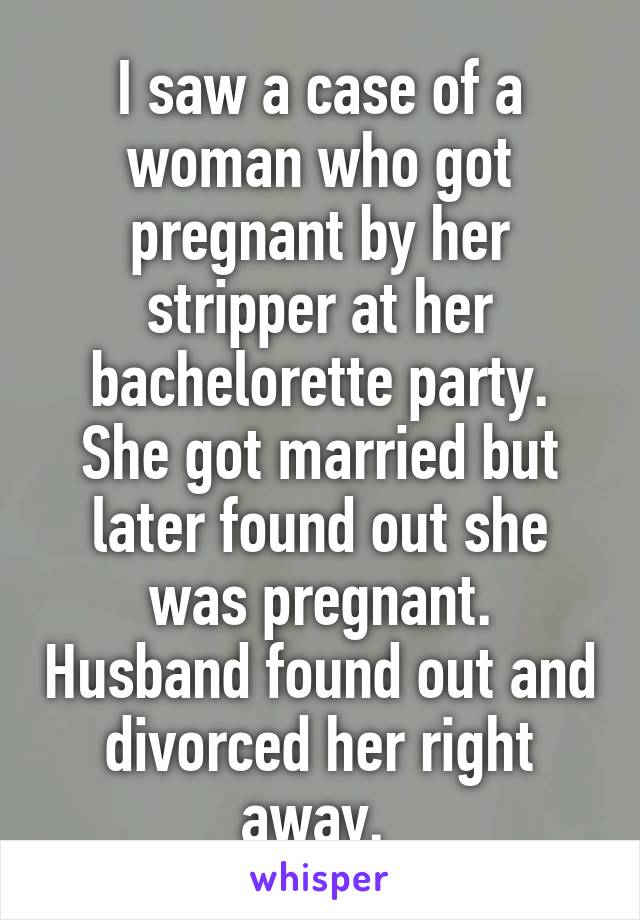 I saw a case of a woman who got pregnant by her stripper at her bachelorette party. She got married but later found out she was pregnant. Husband found out and divorced her right away. 