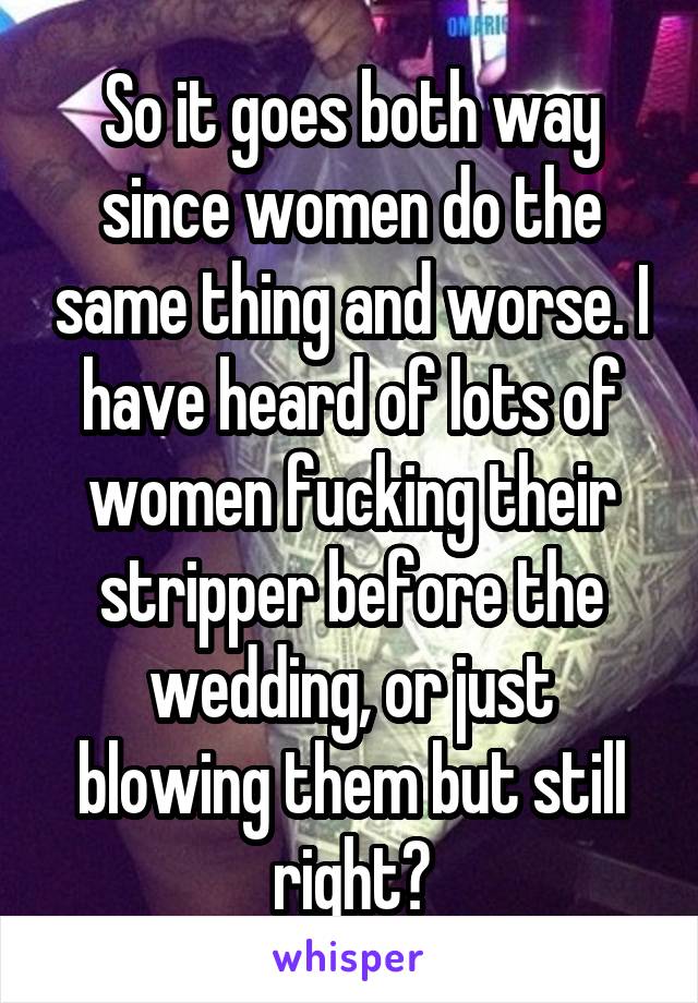 So it goes both way since women do the same thing and worse. I have heard of lots of women fucking their stripper before the wedding, or just blowing them but still right?