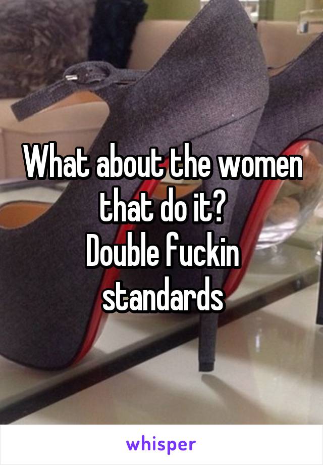 What about the women that do it?
Double fuckin standards