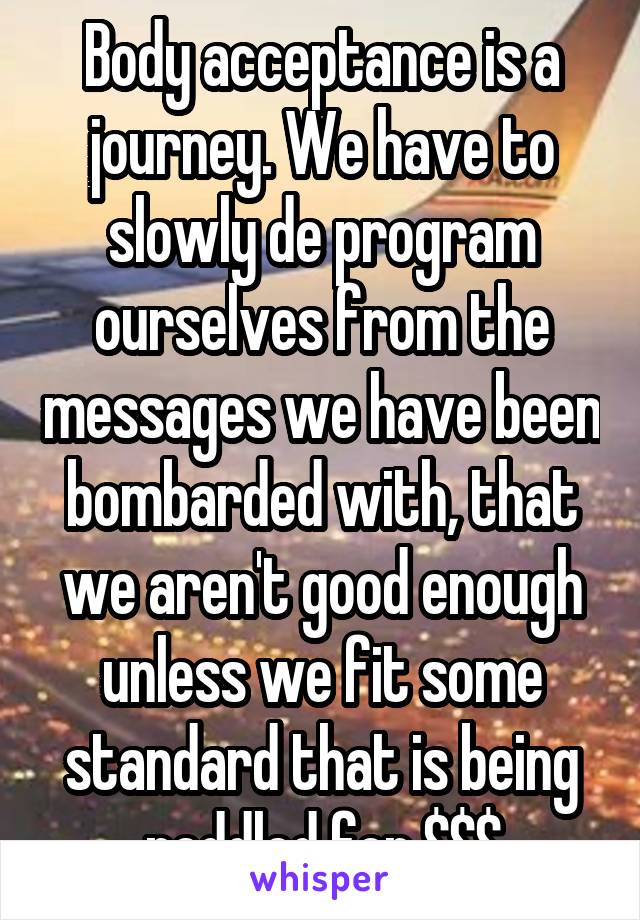 Body acceptance is a journey. We have to slowly de program ourselves from the messages we have been bombarded with, that we aren't good enough unless we fit some standard that is being peddled for $$$