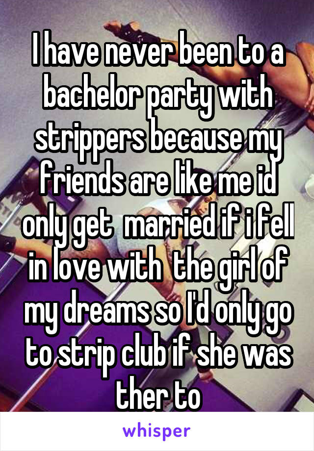 I have never been to a bachelor party with strippers because my friends are like me id only get  married if i fell in love with  the girl of my dreams so I'd only go to strip club if she was ther to