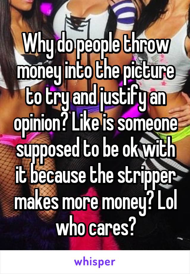 Why do people throw money into the picture to try and justify an opinion? Like is someone supposed to be ok with it because the stripper makes more money? Lol who cares?