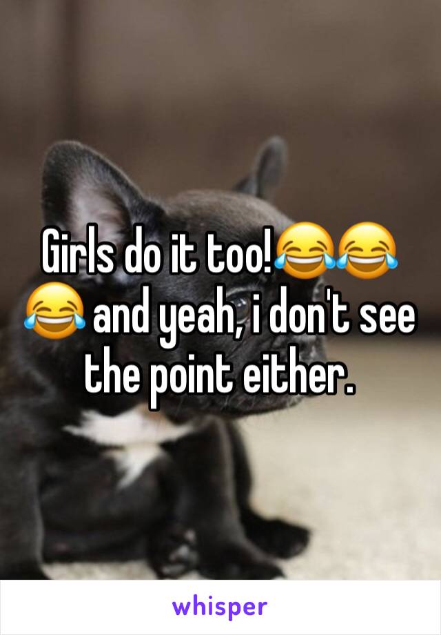 Girls do it too!😂😂😂 and yeah, i don't see the point either. 