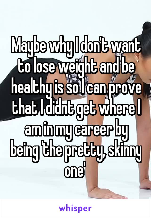 Maybe why I don't want to lose weight and be healthy is so I can prove that I didnt get where I am in my career by being 'the pretty, skinny one' 