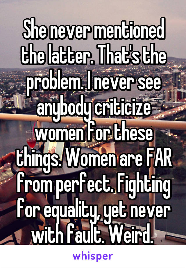 She never mentioned the latter. That's the problem. I never see anybody criticize women for these things. Women are FAR from perfect. Fighting for equality, yet never with fault. Weird. 