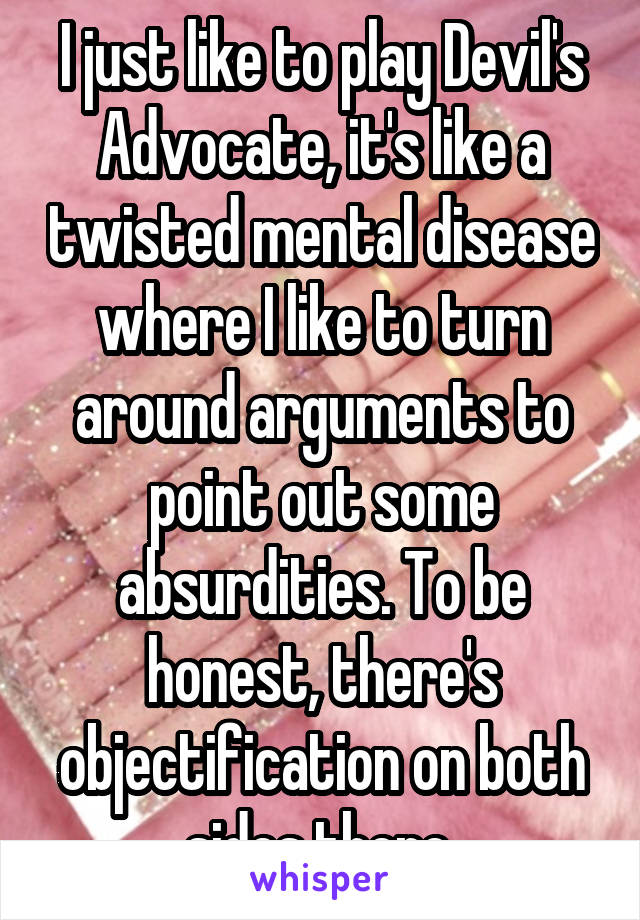 I just like to play Devil's Advocate, it's like a twisted mental disease where I like to turn around arguments to point out some absurdities. To be honest, there's objectification on both sides there.