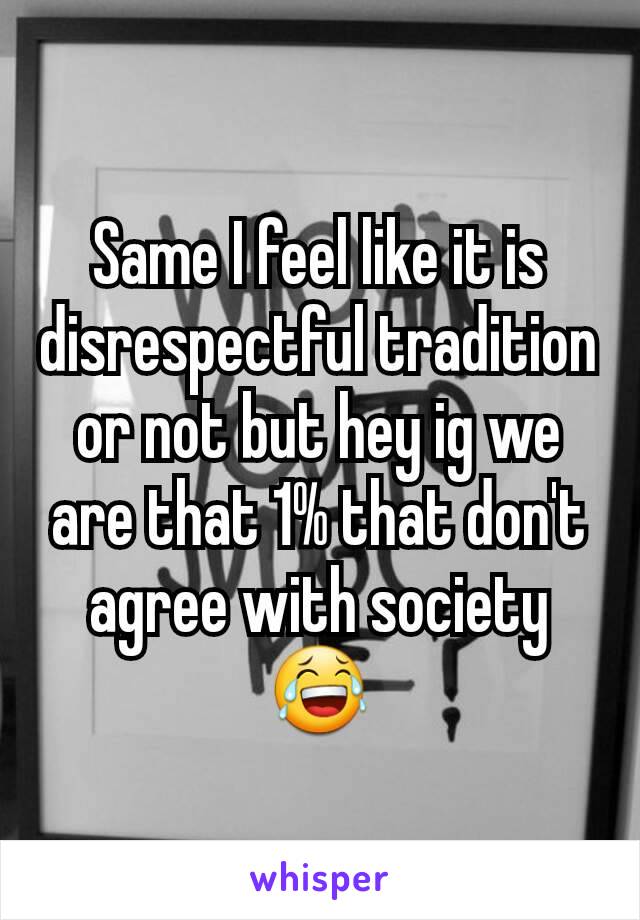 Same I feel like it is disrespectful tradition or not but hey ig we are that 1% that don't agree with society 😂