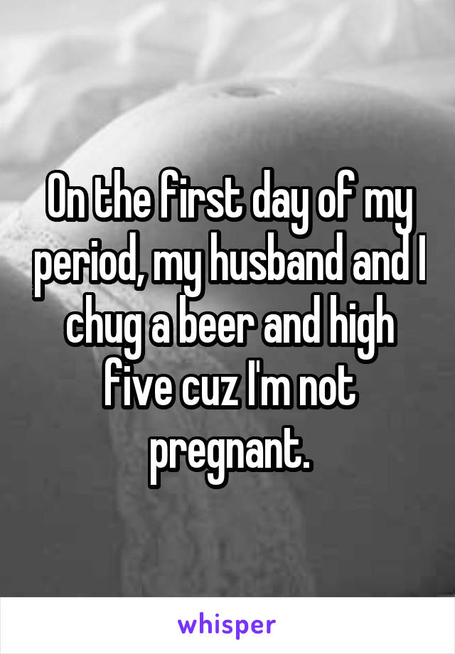 On the first day of my period, my husband and I chug a beer and high five cuz I'm not pregnant.