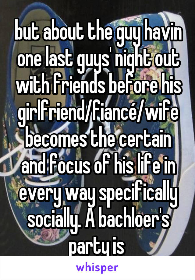 but about the guy havin one last guys' night out with friends before his girlfriend/fiancé/wife becomes the certain and focus of his life in every way specifically socially. A bachloer's party is 