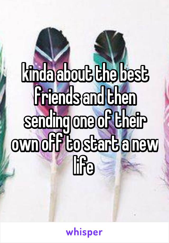 kinda about the best friends and then sending one of their own off to start a new life 