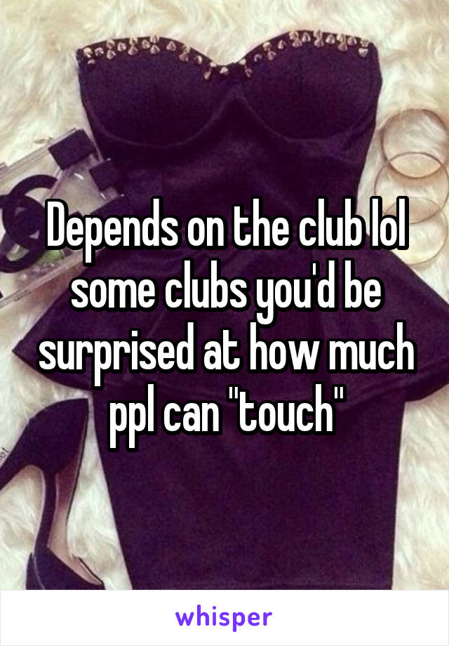 Depends on the club lol some clubs you'd be surprised at how much ppl can "touch"