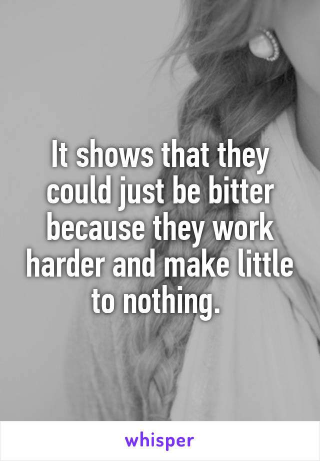 It shows that they could just be bitter because they work harder and make little to nothing. 