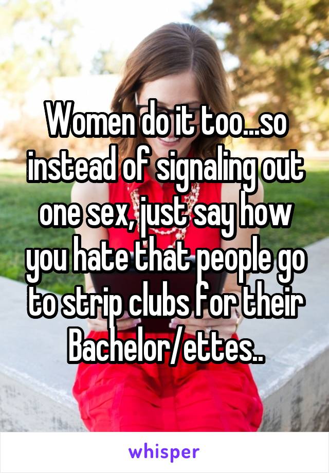 Women do it too...so instead of signaling out one sex, just say how you hate that people go to strip clubs for their Bachelor/ettes..