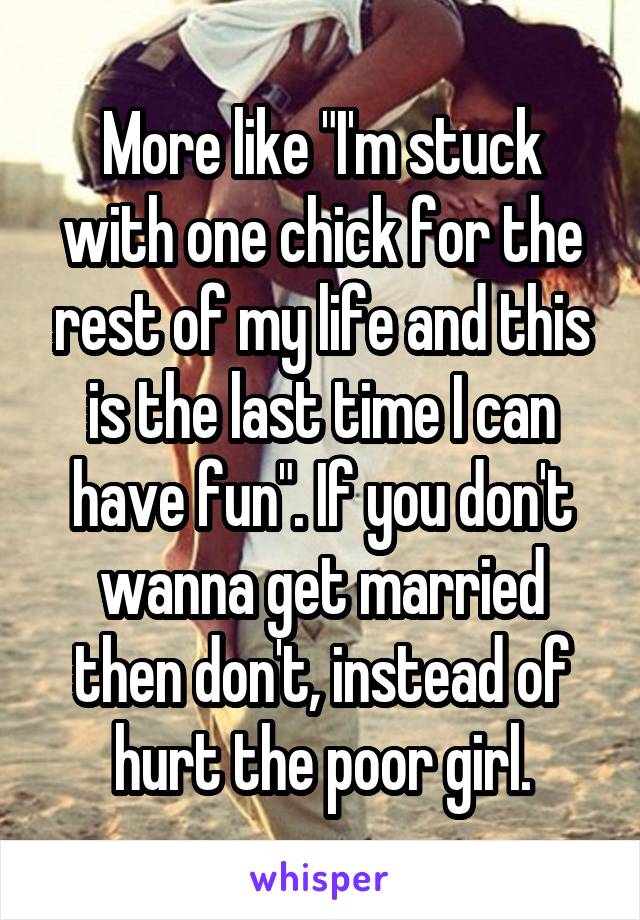 More like "I'm stuck with one chick for the rest of my life and this is the last time I can have fun". If you don't wanna get married then don't, instead of hurt the poor girl.