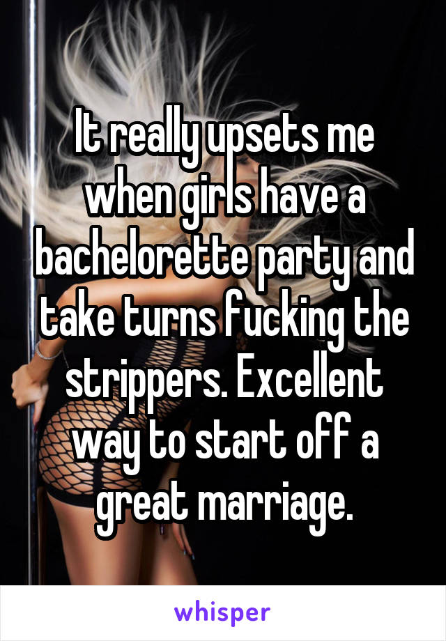 It really upsets me when girls have a bachelorette party and take turns fucking the strippers. Excellent way to start off a great marriage.