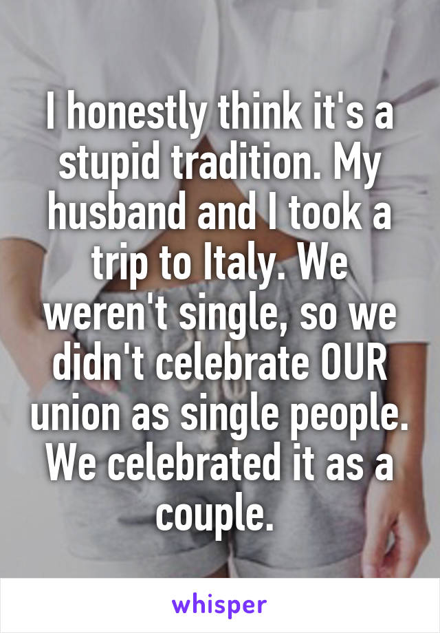 I honestly think it's a stupid tradition. My husband and I took a trip to Italy. We weren't single, so we didn't celebrate OUR union as single people. We celebrated it as a couple. 