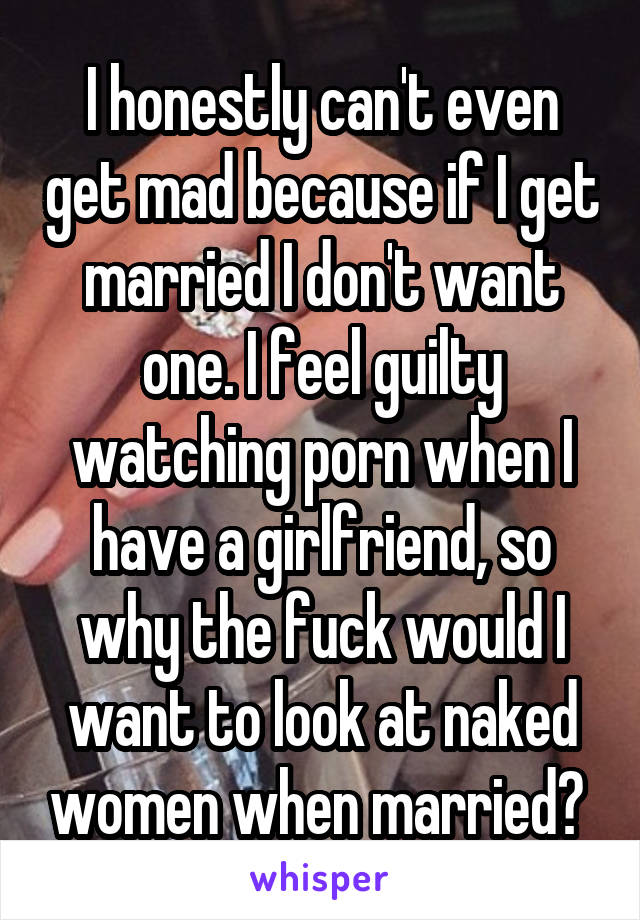 I honestly can't even get mad because if I get married I don't want one. I feel guilty watching porn when I have a girlfriend, so why the fuck would I want to look at naked women when married? 