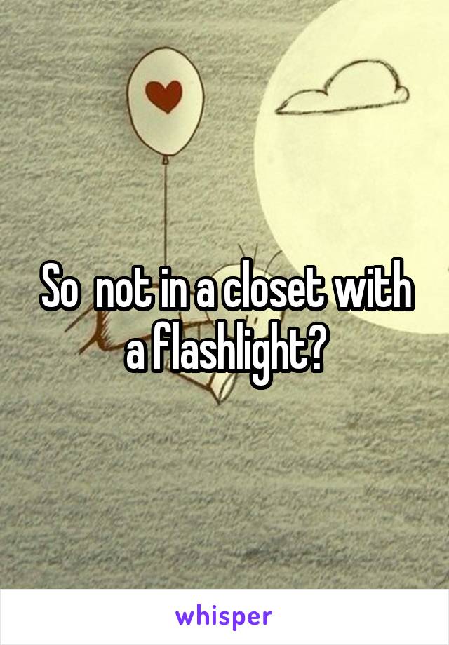 So  not in a closet with a flashlight?