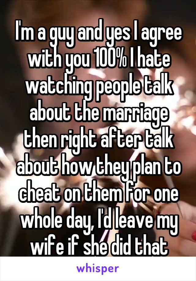 I'm a guy and yes I agree with you 100% I hate watching people talk about the marriage then right after talk about how they plan to cheat on them for one whole day, I'd leave my wife if she did that