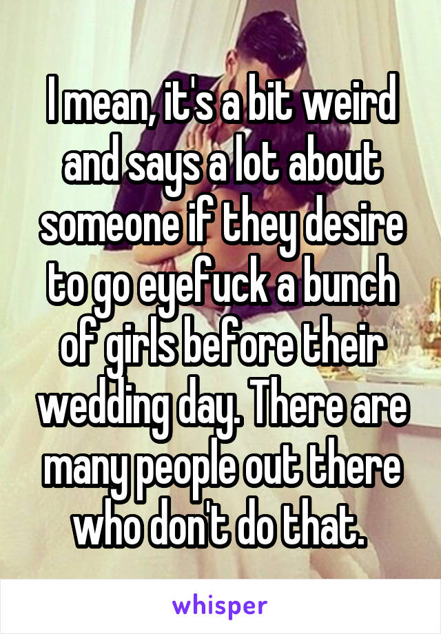 I mean, it's a bit weird and says a lot about someone if they desire to go eyefuck a bunch of girls before their wedding day. There are many people out there who don't do that. 