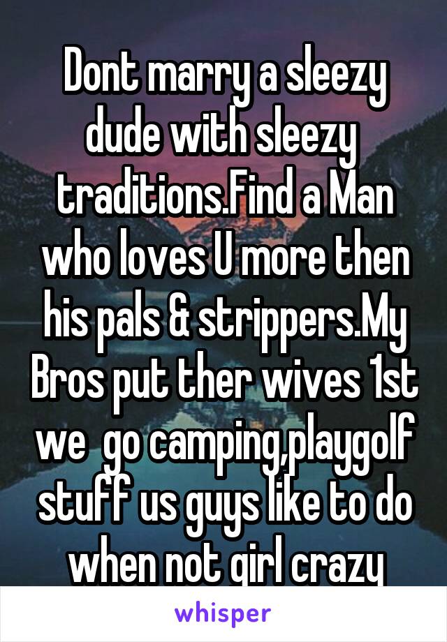 Dont marry a sleezy dude with sleezy  traditions.Find a Man who loves U more then his pals & strippers.My Bros put ther wives 1st we  go camping,playgolf stuff us guys like to do when not girl crazy