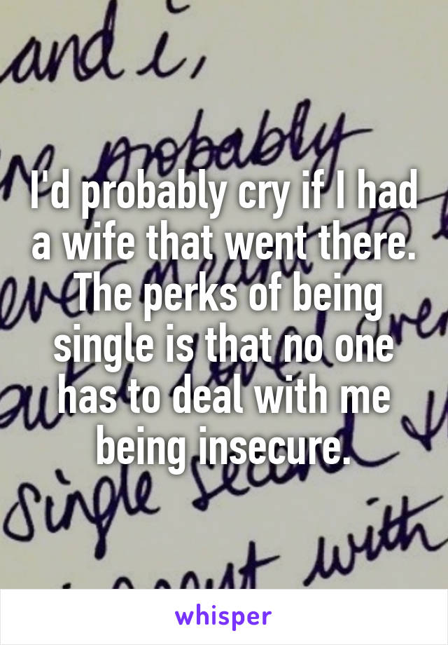 I'd probably cry if I had a wife that went there.  The perks of being single is that no one has to deal with me being insecure.