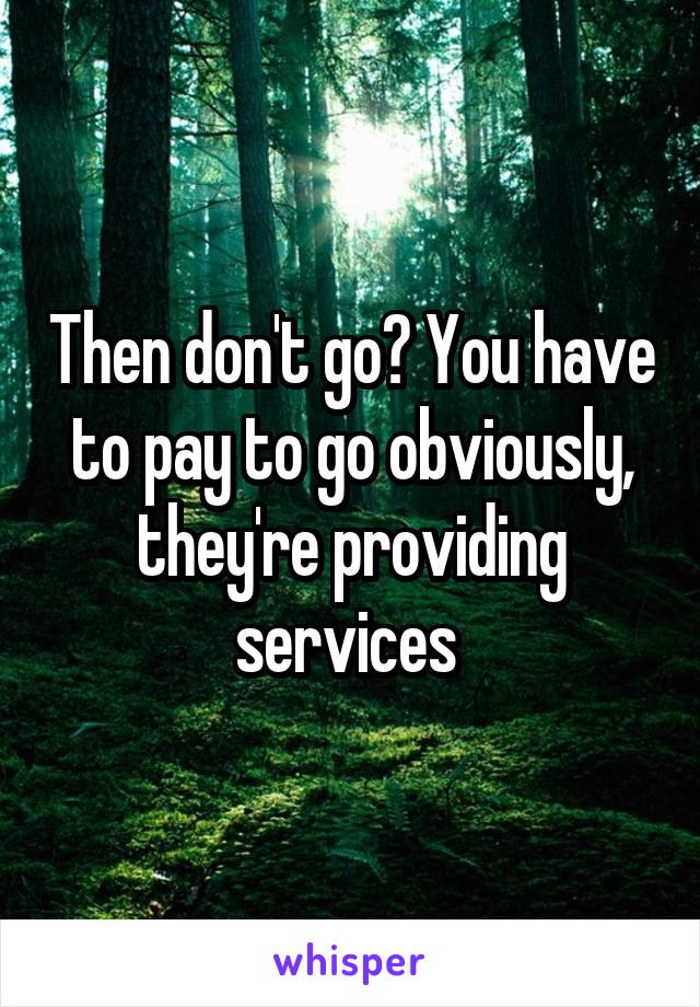 Then don't go? You have to pay to go obviously, they're providing services 