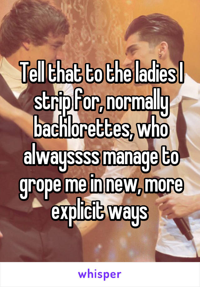 Tell that to the ladies I strip for, normally bachlorettes, who alwayssss manage to grope me in new, more explicit ways 