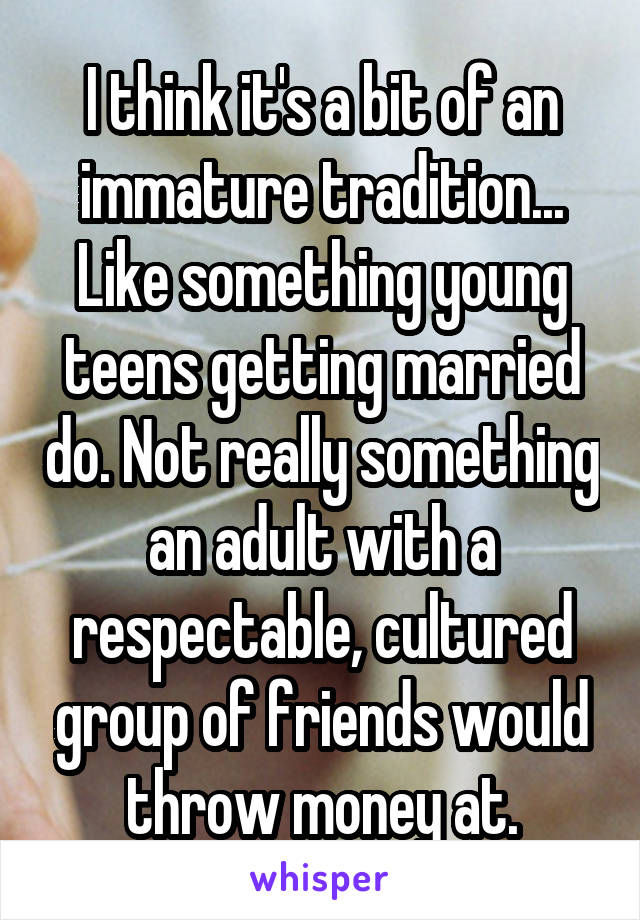 I think it's a bit of an immature tradition... Like something young teens getting married do. Not really something an adult with a respectable, cultured group of friends would throw money at.