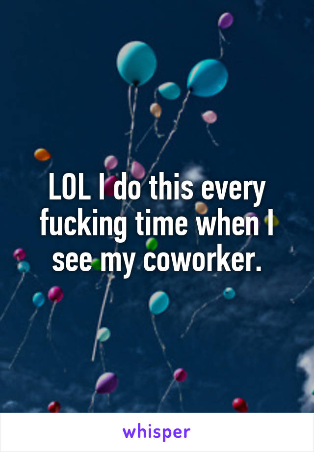 LOL I do this every fucking time when I see my coworker.