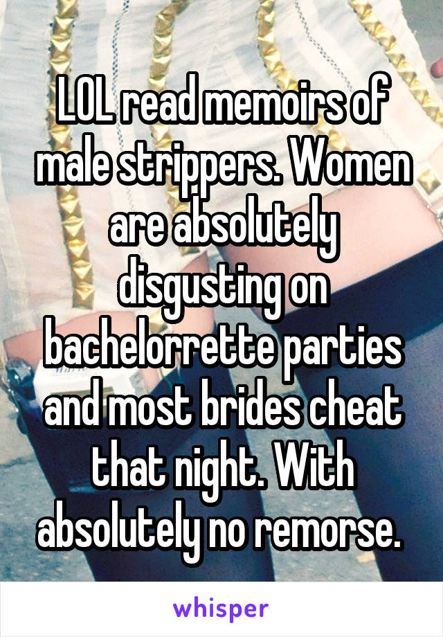 LOL read memoirs of male strippers. Women are absolutely disgusting on bachelorrette parties and most brides cheat that night. With absolutely no remorse. 