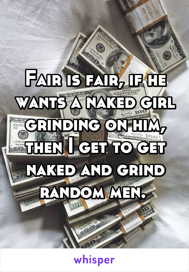 Fair is fair, if he wants a naked girl grinding on him, then I get to get naked and grind random men. 