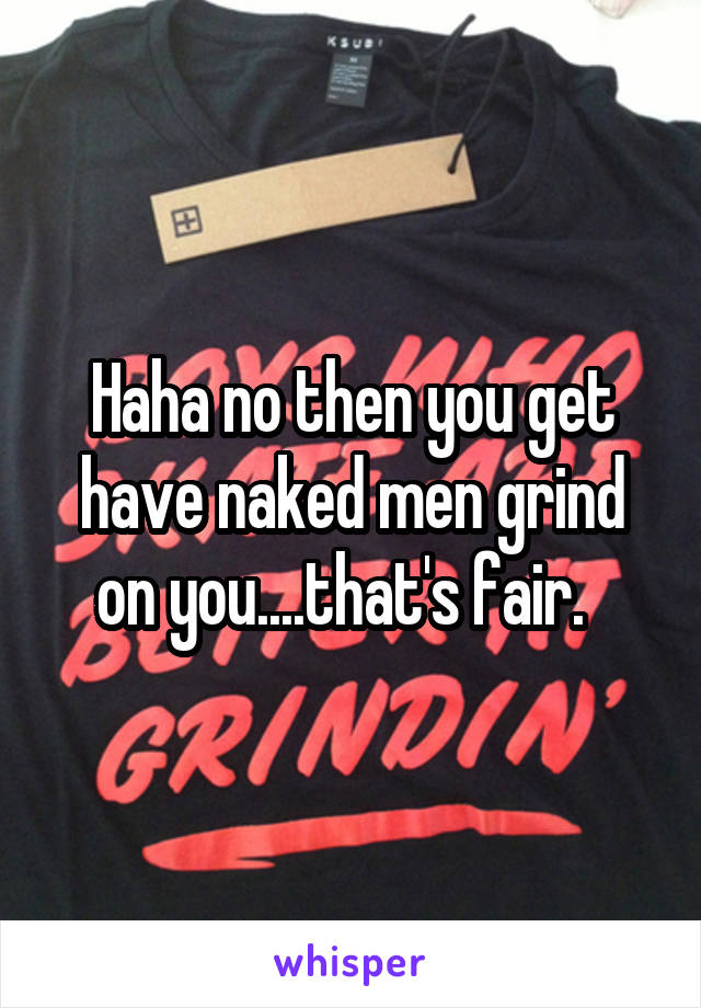 Haha no then you get have naked men grind on you....that's fair.  